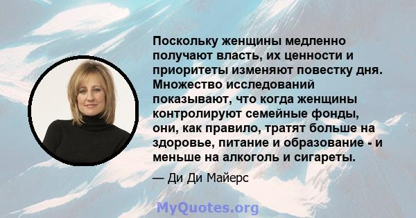 Поскольку женщины медленно получают власть, их ценности и приоритеты изменяют повестку дня. Множество исследований показывают, что когда женщины контролируют семейные фонды, они, как правило, тратят больше на здоровье,