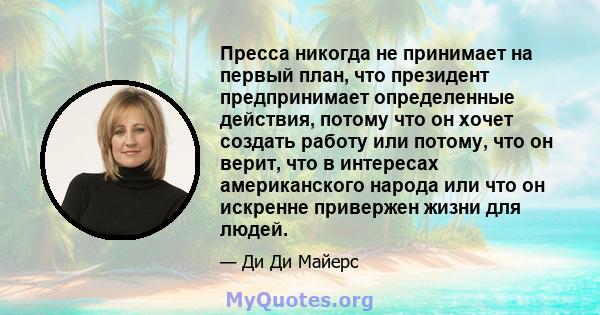 Пресса никогда не принимает на первый план, что президент предпринимает определенные действия, потому что он хочет создать работу или потому, что он верит, что в интересах американского народа или что он искренне