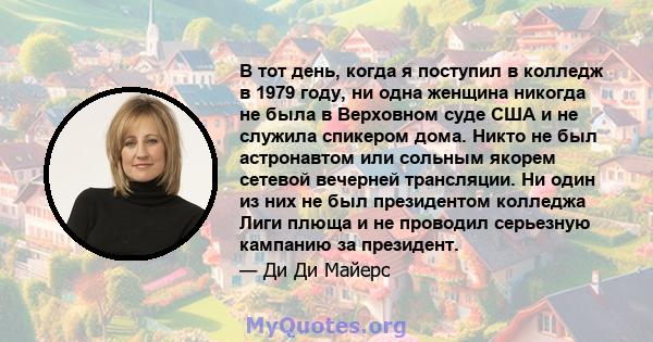 В тот день, когда я поступил в колледж в 1979 году, ни одна женщина никогда не была в Верховном суде США и не служила спикером дома. Никто не был астронавтом или сольным якорем сетевой вечерней трансляции. Ни один из