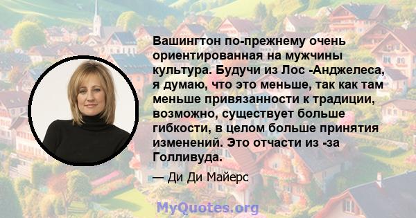 Вашингтон по-прежнему очень ориентированная на мужчины культура. Будучи из Лос -Анджелеса, я думаю, что это меньше, так как там меньше привязанности к традиции, возможно, существует больше гибкости, в целом больше