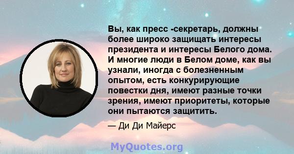 Вы, как пресс -секретарь, должны более широко защищать интересы президента и интересы Белого дома. И многие люди в Белом доме, как вы узнали, иногда с болезненным опытом, есть конкурирующие повестки дня, имеют разные