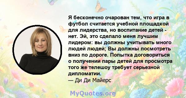 Я бесконечно очарован тем, что игра в футбол считается учебной площадкой для лидерства, но воспитание детей - нет. Эй, это сделало меня лучшим лидером: вы должны учитывать много людей людей; Вы должны посмотреть вниз по 