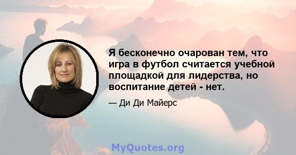 Я бесконечно очарован тем, что игра в футбол считается учебной площадкой для лидерства, но воспитание детей - нет.