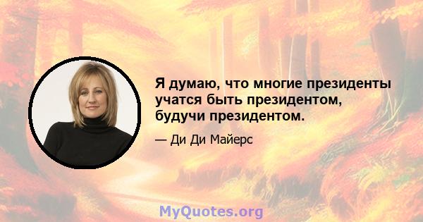 Я думаю, что многие президенты учатся быть президентом, будучи президентом.