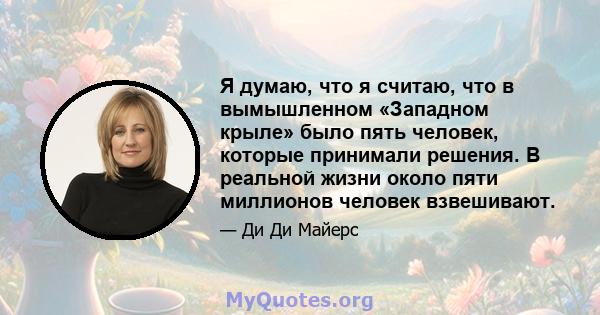 Я думаю, что я считаю, что в вымышленном «Западном крыле» было пять человек, которые принимали решения. В реальной жизни около пяти миллионов человек взвешивают.