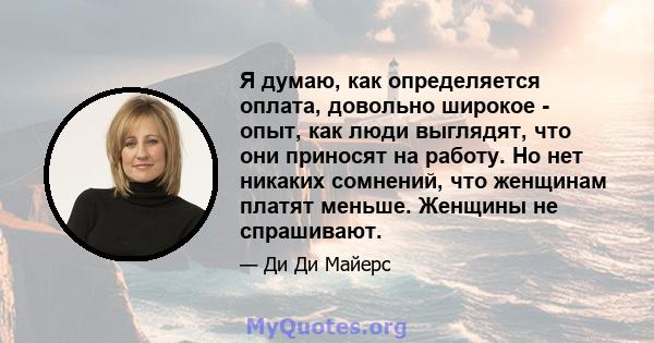 Я думаю, как определяется оплата, довольно широкое - опыт, как люди выглядят, что они приносят на работу. Но нет никаких сомнений, что женщинам платят меньше. Женщины не спрашивают.