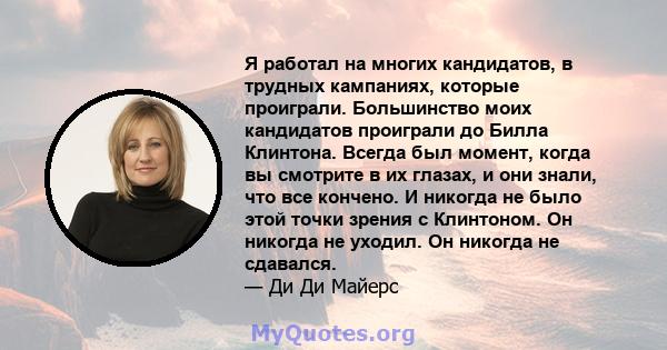 Я работал на многих кандидатов, в трудных кампаниях, которые проиграли. Большинство моих кандидатов проиграли до Билла Клинтона. Всегда был момент, когда вы смотрите в их глазах, и они знали, что все кончено. И никогда