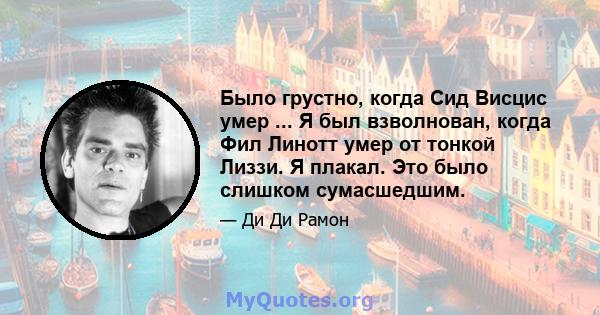 Было грустно, когда Сид Висцис умер ... Я был взволнован, когда Фил Линотт умер от тонкой Лиззи. Я плакал. Это было слишком сумасшедшим.