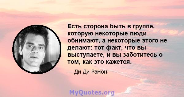 Есть сторона быть в группе, которую некоторые люди обнимают, а некоторые этого не делают: тот факт, что вы выступаете, и вы заботитесь о том, как это кажется.