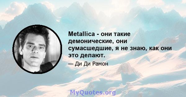 Metallica - они такие демонические, они сумасшедшие, я не знаю, как они это делают.