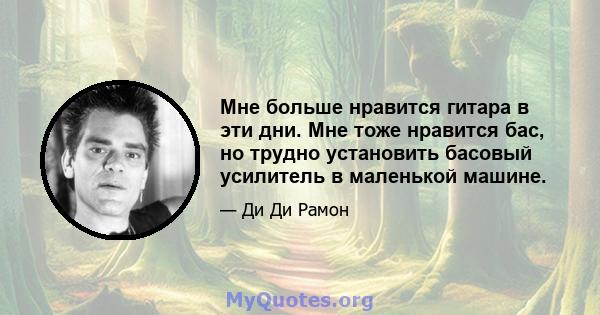 Мне больше нравится гитара в эти дни. Мне тоже нравится бас, но трудно установить басовый усилитель в маленькой машине.