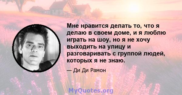 Мне нравится делать то, что я делаю в своем доме, и я люблю играть на шоу, но я не хочу выходить на улицу и разговаривать с группой людей, которых я не знаю.