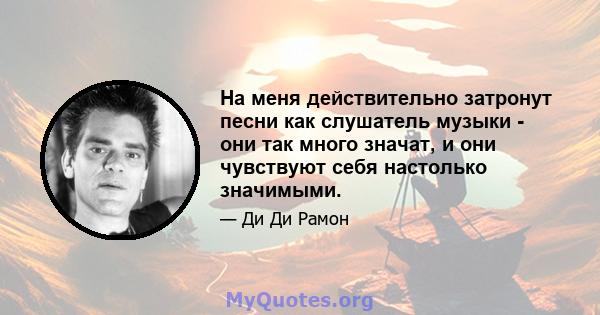 На меня действительно затронут песни как слушатель музыки - они так много значат, и они чувствуют себя настолько значимыми.