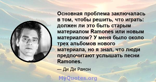 Основная проблема заключалась в том, чтобы решить, что играть: должен ли это быть старым материалом Ramones или новым материалом? У меня было около трех альбомов нового материала, но я знал, что люди предпочитают