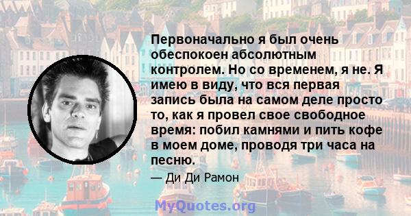 Первоначально я был очень обеспокоен абсолютным контролем. Но со временем, я не. Я имею в виду, что вся первая запись была на самом деле просто то, как я провел свое свободное время: побил камнями и пить кофе в моем