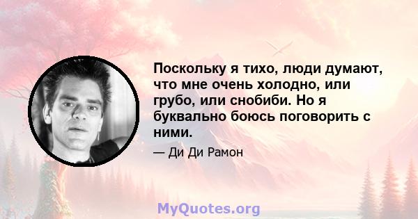 Поскольку я тихо, люди думают, что мне очень холодно, или грубо, или снобиби. Но я буквально боюсь поговорить с ними.