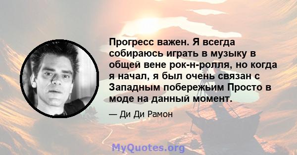 Прогресс важен. Я всегда собираюсь играть в музыку в общей вене рок-н-ролля, но когда я начал, я был очень связан с Западным побережьим Просто в моде на данный момент.