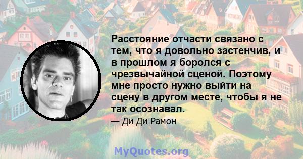 Расстояние отчасти связано с тем, что я довольно застенчив, и в прошлом я боролся с чрезвычайной сценой. Поэтому мне просто нужно выйти на сцену в другом месте, чтобы я не так осознавал.