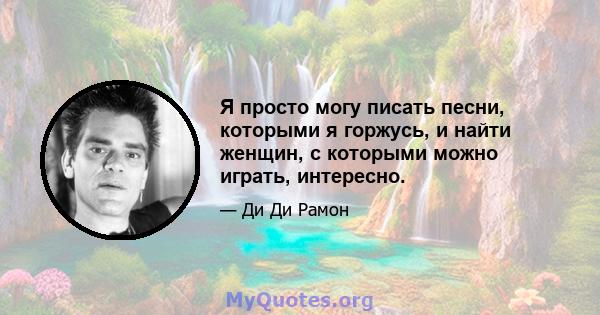 Я просто могу писать песни, которыми я горжусь, и найти женщин, с которыми можно играть, интересно.