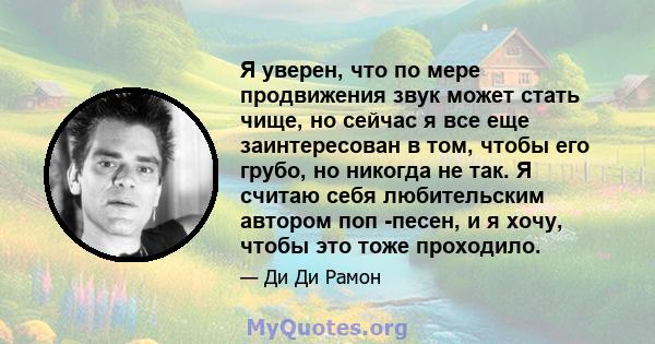 Я уверен, что по мере продвижения звук может стать чище, но сейчас я все еще заинтересован в том, чтобы его грубо, но никогда не так. Я считаю себя любительским автором поп -песен, и я хочу, чтобы это тоже проходило.