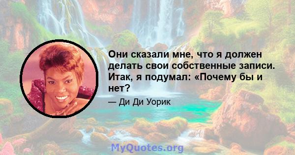 Они сказали мне, что я должен делать свои собственные записи. Итак, я подумал: «Почему бы и нет?