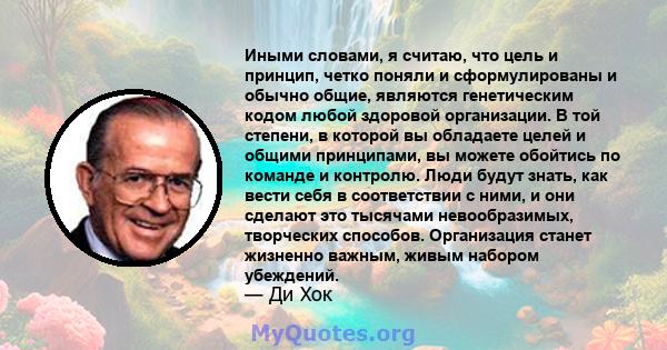 Иными словами, я считаю, что цель и принцип, четко поняли и сформулированы и обычно общие, являются генетическим кодом любой здоровой организации. В той степени, в которой вы обладаете целей и общими принципами, вы