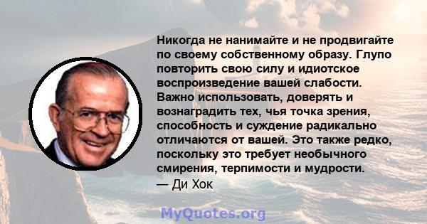 Никогда не нанимайте и не продвигайте по своему собственному образу. Глупо повторить свою силу и идиотское воспроизведение вашей слабости. Важно использовать, доверять и вознаградить тех, чья точка зрения, способность и 