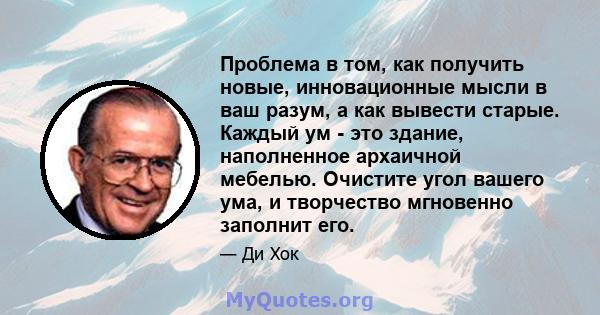 Проблема в том, как получить новые, инновационные мысли в ваш разум, а как вывести старые. Каждый ум - это здание, наполненное архаичной мебелью. Очистите угол вашего ума, и творчество мгновенно заполнит его.