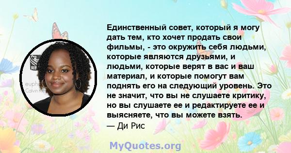 Единственный совет, который я могу дать тем, кто хочет продать свои фильмы, - это окружить себя людьми, которые являются друзьями, и людьми, которые верят в вас и ваш материал, и которые помогут вам поднять его на