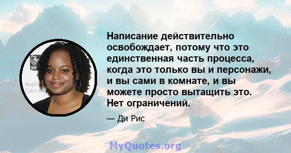 Написание действительно освобождает, потому что это единственная часть процесса, когда это только вы и персонажи, и вы сами в комнате, и вы можете просто вытащить это. Нет ограничений.