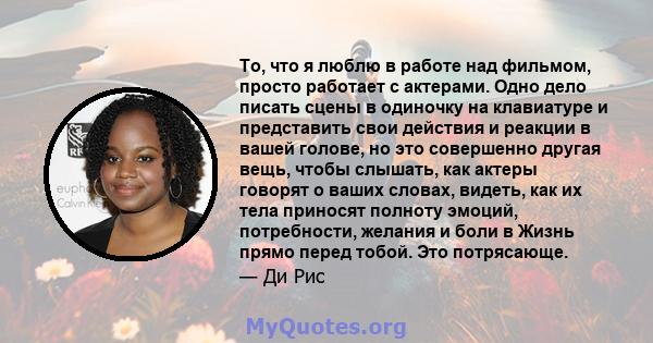 То, что я люблю в работе над фильмом, просто работает с актерами. Одно дело писать сцены в одиночку на клавиатуре и представить свои действия и реакции в вашей голове, но это совершенно другая вещь, чтобы слышать, как