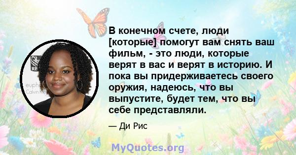 В конечном счете, люди [которые] помогут вам снять ваш фильм, - это люди, которые верят в вас и верят в историю. И пока вы придерживаетесь своего оружия, надеюсь, что вы выпустите, будет тем, что вы себе представляли.