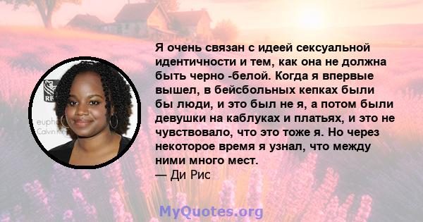 Я очень связан с идеей сексуальной идентичности и тем, как она не должна быть черно -белой. Когда я впервые вышел, в бейсбольных кепках были бы люди, и это был не я, а потом были девушки на каблуках и платьях, и это не