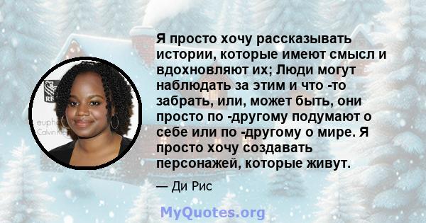 Я просто хочу рассказывать истории, которые имеют смысл и вдохновляют их; Люди могут наблюдать за этим и что -то забрать, или, может быть, они просто по -другому подумают о себе или по -другому о мире. Я просто хочу