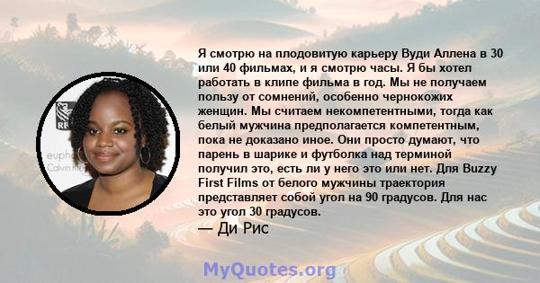 Я смотрю на плодовитую карьеру Вуди Аллена в 30 или 40 фильмах, и я смотрю часы. Я бы хотел работать в клипе фильма в год. Мы не получаем пользу от сомнений, особенно чернокожих женщин. Мы считаем некомпетентными, тогда 