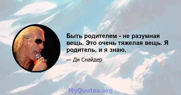 Быть родителем - не разумная вещь. Это очень тяжелая вещь. Я родитель, и я знаю.