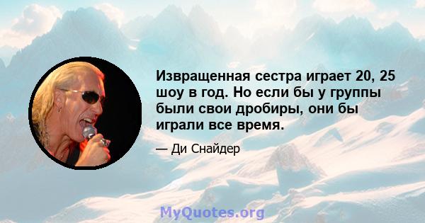 Извращенная сестра играет 20, 25 шоу в год. Но если бы у группы были свои дробиры, они бы играли все время.