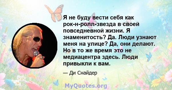 Я не буду вести себя как рок-н-ролл-звезда в своей повседневной жизни. Я знаменитость? Да. Люди узнают меня на улице? Да, они делают. Но в то же время это не медиацентра здесь. Люди привыкли к вам.