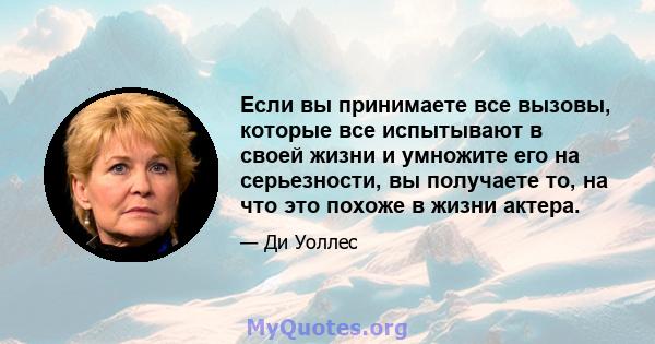 Если вы принимаете все вызовы, которые все испытывают в своей жизни и умножите его на серьезности, вы получаете то, на что это похоже в жизни актера.