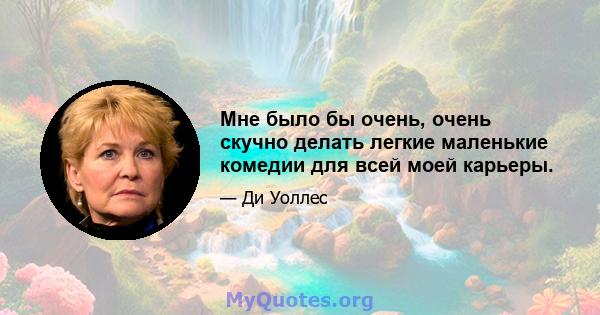 Мне было бы очень, очень скучно делать легкие маленькие комедии для всей моей карьеры.