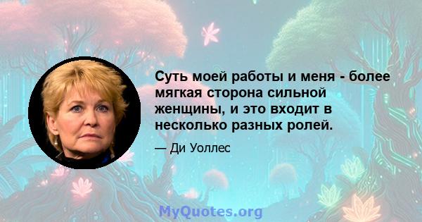 Суть моей работы и меня - более мягкая сторона сильной женщины, и это входит в несколько разных ролей.