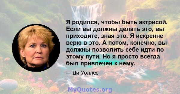 Я родился, чтобы быть актрисой. Если вы должны делать это, вы приходите, зная это. Я искренне верю в это. А потом, конечно, вы должны позволить себе идти по этому пути. Но я просто всегда был привлечен к нему.