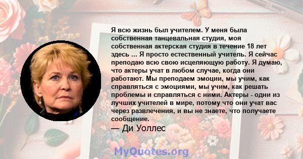 Я всю жизнь был учителем. У меня была собственная танцевальная студия, моя собственная актерская студия в течение 18 лет здесь ... Я просто естественный учитель. Я сейчас преподаю всю свою исцеляющую работу. Я думаю,