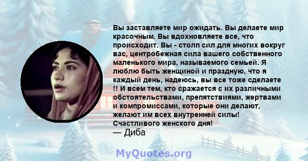 Вы заставляете мир ожидать. Вы делаете мир красочным. Вы вдохновляете все, что происходит. Вы - столп сил для многих вокруг вас, центробежная сила вашего собственного маленького мира, называемого семьей. Я люблю быть