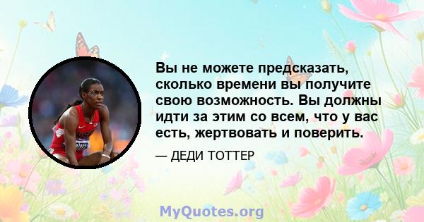 Вы не можете предсказать, сколько времени вы получите свою возможность. Вы должны идти за этим со всем, что у вас есть, жертвовать и поверить.