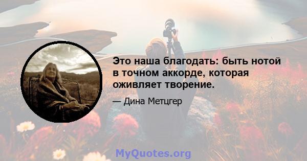 Это наша благодать: быть нотой в точном аккорде, которая оживляет творение.