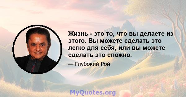 Жизнь - это то, что вы делаете из этого. Вы можете сделать это легко для себя, или вы можете сделать это сложно.