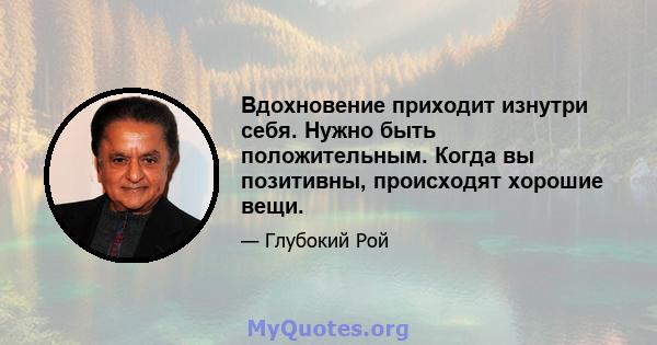 Вдохновение приходит изнутри себя. Нужно быть положительным. Когда вы позитивны, происходят хорошие вещи.