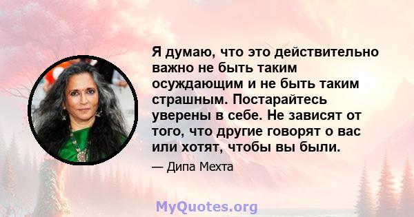 Я думаю, что это действительно важно не быть таким осуждающим и не быть таким страшным. Постарайтесь уверены в себе. Не зависят от того, что другие говорят о вас или хотят, чтобы вы были.