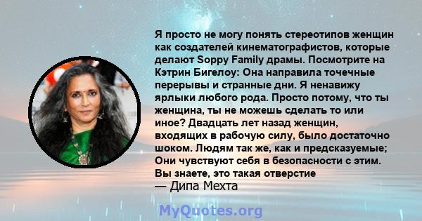 Я просто не могу понять стереотипов женщин как создателей кинематографистов, которые делают Soppy Family драмы. Посмотрите на Кэтрин Бигелоу: Она направила точечные перерывы и странные дни. Я ненавижу ярлыки любого